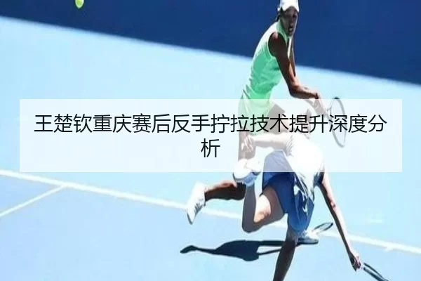 王楚钦重庆赛后反手拧拉技术提升深度分析